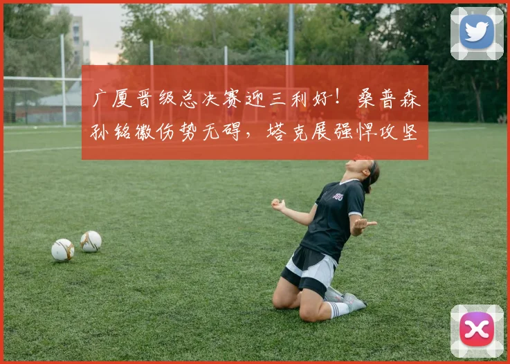 广厦晋级总决赛迎三利好！桑普森孙铭徽伤势无碍，塔克展强悍攻坚