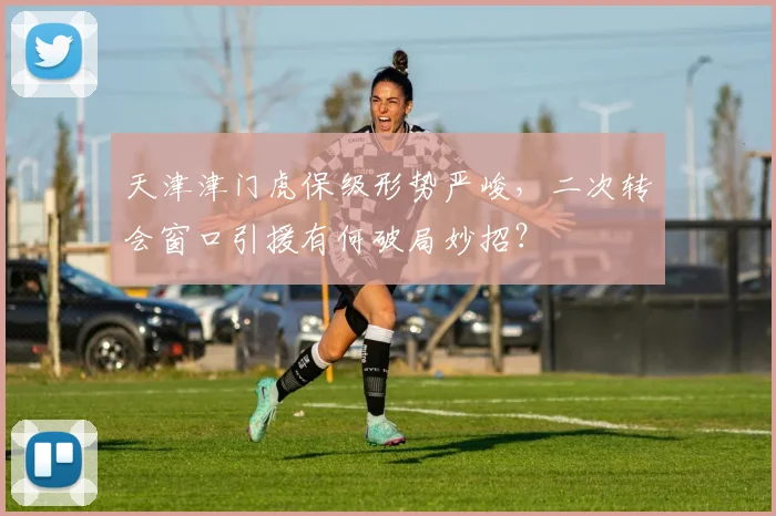 天津津门虎保级形势严峻，二次转会窗口引援有何破局妙招？