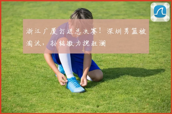 浙江广厦打进总决赛！深圳男篮被淘汰，孙铭徽力挽狂澜