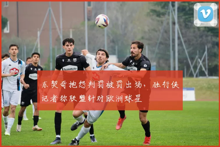 东契奇抱怨判罚被罚出场，独行侠记者称联盟针对欧洲球星