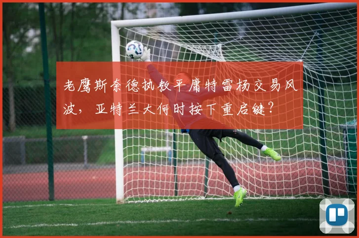 老鹰斯奈德执教平庸特雷杨交易风波，亚特兰大何时按下重启键？
