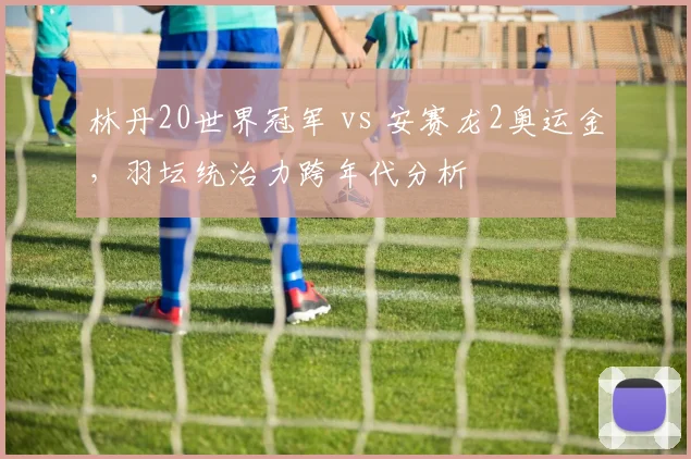 林丹20世界冠军 vs 安赛龙2奥运金，羽坛统治力跨年代分析