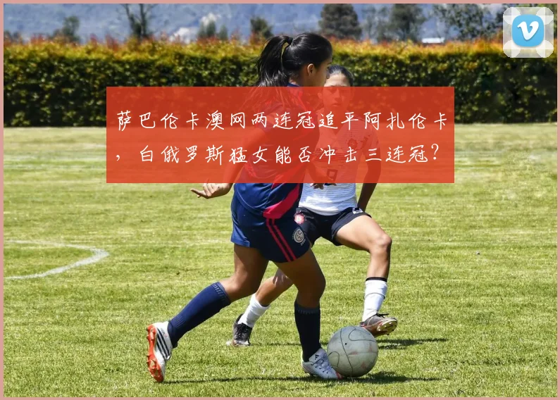 萨巴伦卡澳网两连冠追平阿扎伦卡，白俄罗斯猛女能否冲击三连冠？