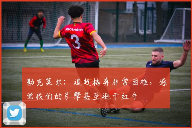 勒克莱尔：追赶梅奔非常困难，感觉我们的引擎甚至逊于红牛