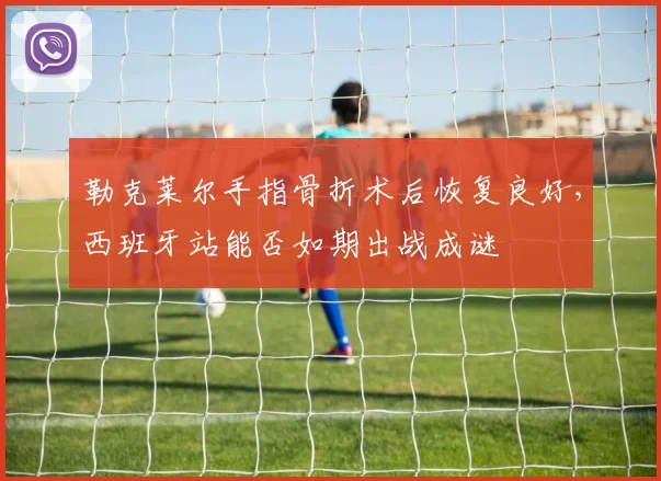 勒克莱尔手指骨折术后恢复良好，西班牙站能否如期出战成谜