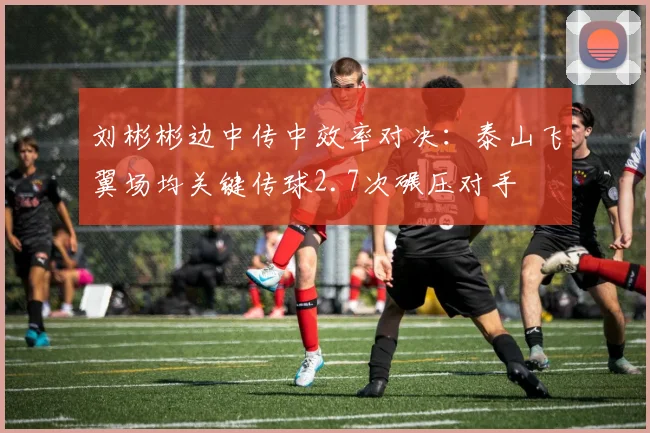 刘彬彬边中传中效率对决：泰山飞翼场均关键传球2.7次碾压对手